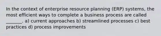 In the context of enterprise resource planning (ERP) systems, the most efficient ways to complete a business process are called _______. a) current approaches b) streamlined processes c) best practices d) process improvements