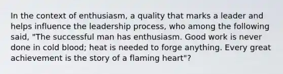 In the context of enthusiasm, a quality that marks a leader and helps influence the leadership process, who among the following said, "The successful man has enthusiasm. Good work is never done in cold blood; heat is needed to forge anything. Every great achievement is the story of a flaming heart"?