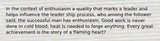 In the context of enthusiasm a quality that marks a leader and helps influence the leader ship process, who among the follower said, the successful man has enthusiasm. Good work is never done in cold blood, heat Is needed to forge anything. Every great achievement is the story of a flaming heart?