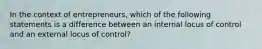 In the context of entrepreneurs, which of the following statements is a difference between an internal locus of control and an external locus of control?