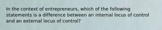 In the context of entrepreneurs, which of the following statements is a difference between an internal locus of control and an external locus of control?