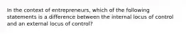 In the context of entrepreneurs, which of the following statements is a difference between the internal locus of control and an external locus of control?