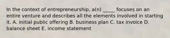 In the context of entrepreneurship, a(n) _____ focuses on an entire venture and describes all the elements involved in starting it. A. initial public offering B. business plan C. tax invoice D. balance sheet E. income statement