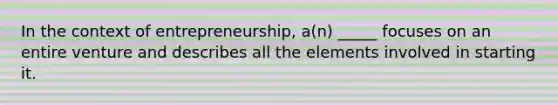 In the context of entrepreneurship, a(n) _____ focuses on an entire venture and describes all the elements involved in starting it.