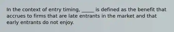 In the context of entry timing, _____ is defined as the benefit that accrues to firms that are late entrants in the market and that early entrants do not enjoy.