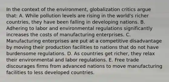 In the context of the environment, globalization critics argue that: A. While pollution levels are rising in the world's richer countries, they have been falling in developing nations. B. Adhering to labor and environmental regulations significantly increases the costs of manufacturing enterprises. C. Manufacturing enterprises are put at a competitive disadvantage by moving their production facilities to nations that do not have burdensome regulations. D. As countries get richer, they relax their environmental and labor regulations. E. Free trade discourages firms from advanced nations to move manufacturing facilities to less developed countries.