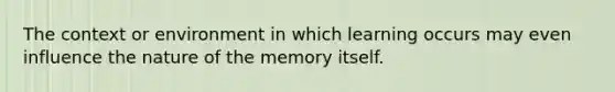 The context or environment in which learning occurs may even influence the nature of the memory itself.