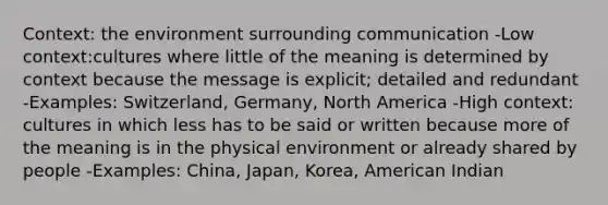 Context: the environment surrounding communication -Low context:cultures where little of the meaning is determined by context because the message is explicit; detailed and redundant -Examples: Switzerland, Germany, North America -High context: cultures in which less has to be said or written because more of the meaning is in the physical environment or already shared by people -Examples: China, Japan, Korea, American Indian