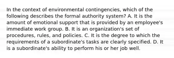 ​In the context of environmental contingencies, which of the following describes the formal authority system? ​A. It is the amount of emotional support that is provided by an employee's immediate work group. ​B. It is an organization's set of procedures, rules, and policies. ​C. It is the degree to which the requirements of a subordinate's tasks are clearly specified. ​D. It is a subordinate's ability to perform his or her job well.