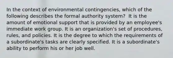 ​In the context of environmental contingencies, which of the following describes the formal authority system? ​ It is the amount of emotional support that is provided by an employee's immediate work group. It is an organization's set of procedures, rules, and policies. ​It is the degree to which the requirements of a subordinate's tasks are clearly specified. ​It is a subordinate's ability to perform his or her job well.