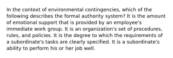 In the context of environmental contingencies, which of the following describes the formal authority system? It is the amount of <a href='https://www.questionai.com/knowledge/kP6PYjpobj-emotional-support' class='anchor-knowledge'>emotional support</a> that is provided by an employee's immediate work group. It is an organization's set of procedures, rules, and policies. It is the degree to which the requirements of a subordinate's tasks are clearly specified. It is a subordinate's ability to perform his or her job well.