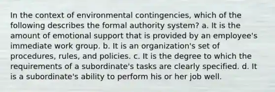 ​In the context of environmental contingencies, which of the following describes the formal authority system? ​a. It is the amount of emotional support that is provided by an employee's immediate work group. b. ​It is an organization's set of procedures, rules, and policies. ​c. It is the degree to which the requirements of a subordinate's tasks are clearly specified. ​d. It is a subordinate's ability to perform his or her job well.