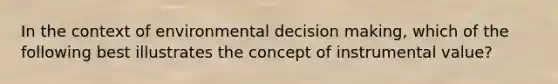 In the context of environmental <a href='https://www.questionai.com/knowledge/kuI1pP196d-decision-making' class='anchor-knowledge'>decision making</a>, which of the following best illustrates the concept of instrumental value?