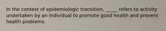 In the context of epidemiologic transition, _____ refers to activity undertaken by an individual to promote good health and prevent health problems.