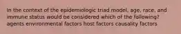 In the context of the epidemiologic triad model, age, race, and immune status would be considered which of the following? agents environmental factors host factors causality factors