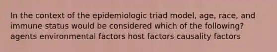 In the context of the epidemiologic triad model, age, race, and immune status would be considered which of the following? agents environmental factors host factors causality factors