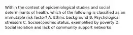 Within the context of epidemiological studies and social determinants of health, which of the following is classified as an immutable risk factor? A. Ethnic background B. Psychological stressors C. Socioeconomic status, exemplified by poverty D. Social isolation and lack of community support networks