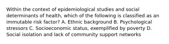 Within the context of epidemiological studies and social determinants of health, which of the following is classified as an immutable risk factor? A. Ethnic background B. Psychological stressors C. Socioeconomic status, exemplified by poverty D. Social isolation and lack of community support networks