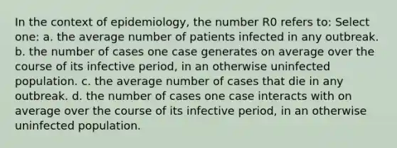 In the context of epidemiology, the number R0 refers to: Select one: a. the average number of patients infected in any outbreak. b. the number of cases one case generates on average over the course of its infective period, in an otherwise uninfected population. c. the average number of cases that die in any outbreak. d. the number of cases one case interacts with on average over the course of its infective period, in an otherwise uninfected population.