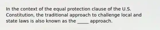 In the context of the equal protection clause of the U.S. Constitution, the traditional approach to challenge local and state laws is also known as the _____ approach.