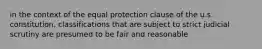 in the context of the equal protection clause of the u.s. constitution, classifications that are subject to strict judicial scrutiny are presumed to be fair and reasonable