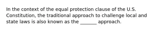 In the context of the equal protection clause of the U.S. Constitution, the traditional approach to challenge local and state laws is also known as the _______ approach.