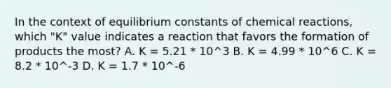 In the context of equilibrium constants of chemical reactions, which "K" value indicates a reaction that favors the formation of products the most? A. K = 5.21 * 10^3 B. K = 4.99 * 10^6 C. K = 8.2 * 10^-3 D. K = 1.7 * 10^-6