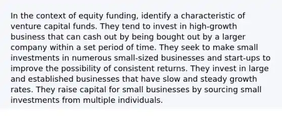 In the context of equity funding, identify a characteristic of venture capital funds. They tend to invest in high-growth business that can cash out by being bought out by a larger company within a set period of time. They seek to make small investments in numerous small-sized businesses and start-ups to improve the possibility of consistent returns. They invest in large and established businesses that have slow and steady growth rates. They raise capital for small businesses by sourcing small investments from multiple individuals.