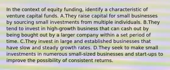 In the context of equity funding, identify a characteristic of venture capital funds. A.They raise capital for small businesses by sourcing small investments from multiple individuals. B.They tend to invest in high-growth business that can cash out by being bought out by a larger company within a set period of time. C.They invest in large and established businesses that have slow and steady growth rates. D.They seek to make small investments in numerous small-sized businesses and start-ups to improve the possibility of consistent returns.