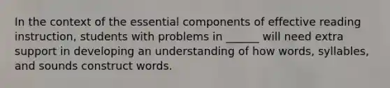 In the context of the essential components of effective reading instruction, students with problems in ______ will need extra support in developing an understanding of how words, syllables, and sounds construct words.