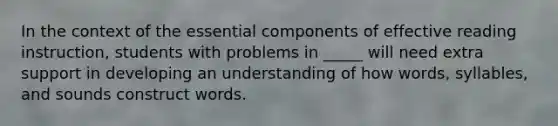 In the context of the essential components of effective reading instruction, students with problems in _____ will need extra support in developing an understanding of how words, syllables, and sounds construct words.