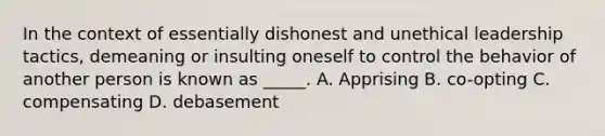 In the context of essentially dishonest and unethical leadership tactics, demeaning or insulting oneself to control the behavior of another person is known as _____. A. Apprising B. co-opting C. compensating D. debasement