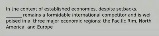 In the context of established economies, despite setbacks, _______ remains a formidable international competitor and is well poised in al three major economic regions: the Pacific Rim, North America, and Europe