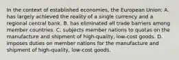 In the context of established economies, the European Union: A. has largely achieved the reality of a single currency and a regional central bank. B. has eliminated all trade barriers among member countries. C. subjects member nations to quotas on the manufacture and shipment of high-quality, low-cost goods. D. imposes duties on member nations for the manufacture and shipment of high-quality, low-cost goods.