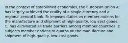 In the context of established economies, the European Union A: has largely achieved the reality of a single currency and a regional central bank. B: imposes duties on member nations for the manufacture and shipment of high-quality, low-cost goods. C: has eliminated all trade barriers among member countries. D: subjects member nations to quotas on the manufacture and shipment of high-quality, low-cost goods.