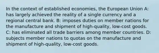 In the context of established economies, the European Union A: has largely achieved the reality of a single currency and a regional central bank. B: imposes duties on member nations for the manufacture and shipment of high-quality, low-cost goods. C: has eliminated all trade barriers among member countries. D: subjects member nations to quotas on the manufacture and shipment of high-quality, low-cost goods.