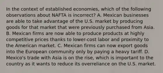 In the context of established economies, which of the following observations about NAFTA is incorrect? A. Mexican businesses are able to take advantage of the U.S. market by producing goods for that market that were previously purchased from Asia. B. Mexican firms are now able to produce products at highly competitive prices thanks to lower-cost labor and proximity to the American market. C. Mexican firms can now export goods into the European community only by paying a heavy tariff. D. Mexico's trade with Asia is on the rise, which is important to the country as it wants to reduce its overreliance on the U.S. market.