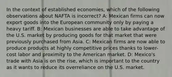 In the context of established economies, which of the following observations about NAFTA is incorrect? A: Mexican firms can now export goods into the European community only by paying a heavy tariff. B: Mexican businesses are able to take advantage of the U.S. market by producing goods for that market that were previously purchased from Asia. C: Mexican firms are now able to produce products at highly competitive prices thanks to lower-cost labor and proximity to the American market. D: Mexico's trade with Asia is on the rise, which is important to the country as it wants to reduce its overreliance on the U.S. market.