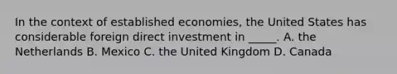 In the context of established economies, the United States has considerable foreign direct investment in _____. A. the Netherlands B. Mexico C. the United Kingdom D. Canada