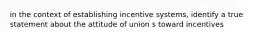 in the context of establishing incentive systems, identify a true statement about the attitude of union s toward incentives