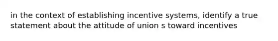 in the context of establishing incentive systems, identify a true statement about the attitude of union s toward incentives