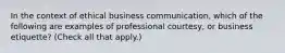 In the context of ethical business communication, which of the following are examples of professional courtesy, or business etiquette? (Check all that apply.)