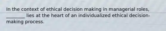 In the context of ethical decision making in managerial roles, ________ lies at the heart of an individualized ethical decision-making process.