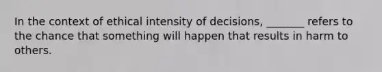 In the context of ethical intensity of decisions, _______ refers to the chance that something will happen that results in harm to others.