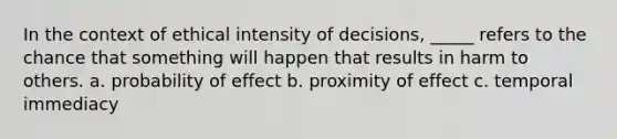 In the context of ethical intensity of decisions, _____ refers to the chance that something will happen that results in harm to others. a. probability of effect b. proximity of effect c. temporal immediacy