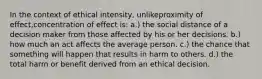 In the context of ethical intensity, unlikeproximity of effect,concentration of effect is: a.) the social distance of a decision maker from those affected by his or her decisions. b.) how much an act affects the average person. c.) the chance that something will happen that results in harm to others. d.) the total harm or benefit derived from an ethical decision.