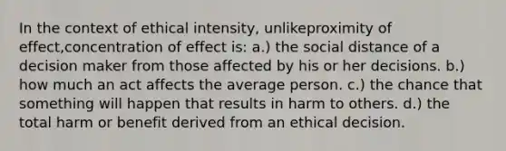 In the context of ethical intensity, unlikeproximity of effect,concentration of effect is: a.) the social distance of a decision maker from those affected by his or her decisions. b.) how much an act affects the average person. c.) the chance that something will happen that results in harm to others. d.) the total harm or benefit derived from an ethical decision.