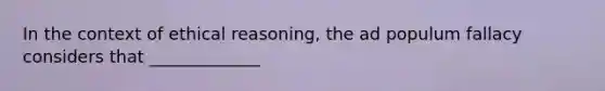 In the context of ethical reasoning, the ad populum fallacy considers that _____________