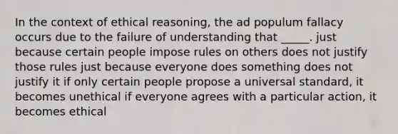 In the context of ethical reasoning, the ad populum fallacy occurs due to the failure of understanding that _____. just because certain people impose rules on others does not justify those rules just because everyone does something does not justify it if only certain people propose a universal standard, it becomes unethical if everyone agrees with a particular action, it becomes ethical