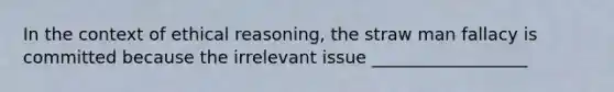 In the context of ethical reasoning, the straw man fallacy is committed because the irrelevant issue __________________